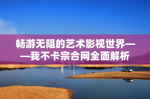 畅游无阻的艺术影视世界——我不卡宗合网全面解析