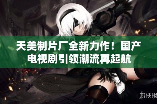 天美制片厂全新力作！国产电视剧引领潮流再起航