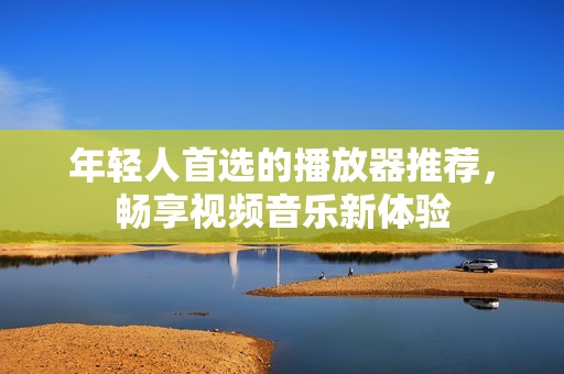 年轻人首选的播放器推荐，畅享视频音乐新体验