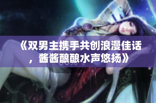 《双男主携手共创浪漫佳话，酱酱酿酿水声悠扬》
