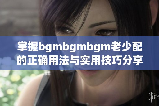 掌握bgmbgmbgm老少配的正确用法与实用技巧分享