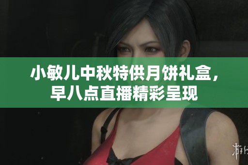 小敏儿中秋特供月饼礼盒，早八点直播精彩呈现