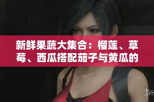 新鲜果蔬大集合：榴莲、草莓、西瓜搭配茄子与黄瓜的美味尝试