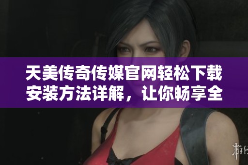 天美传奇传媒官网轻松下载安装方法详解，让你畅享全新体验