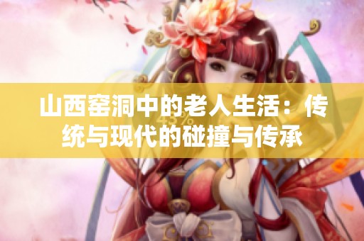 山西窑洞中的老人生活：传统与现代的碰撞与传承