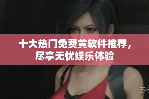 十大热门免费黄软件推荐，尽享无忧娱乐体验