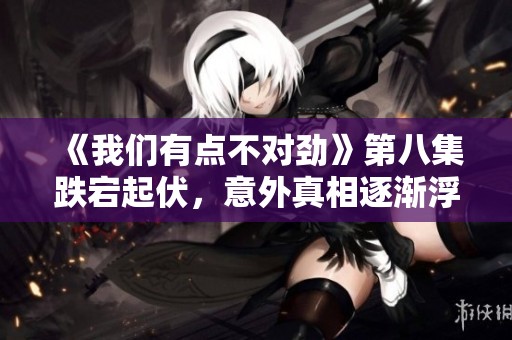 《我们有点不对劲》第八集跌宕起伏，意外真相逐渐浮出水面