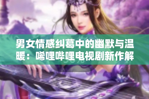 男女情感纠葛中的幽默与温暖：唏哩哔哩电视剧新作解析