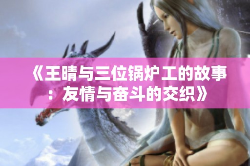 《王晴与三位锅炉工的故事：友情与奋斗的交织》