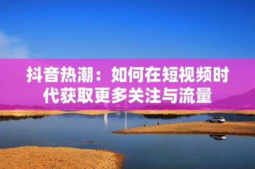 抖音热潮：如何在短视频时代获取更多关注与流量