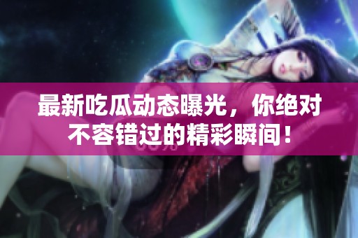 最新吃瓜动态曝光，你绝对不容错过的精彩瞬间！