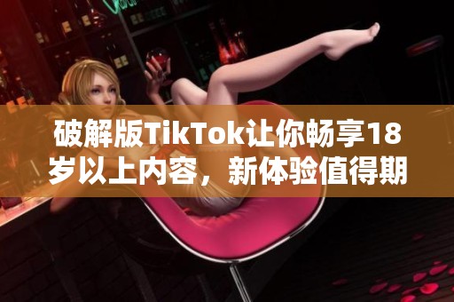 破解版TikTok让你畅享18岁以上内容，新体验值得期待