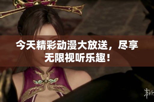 今天精彩动漫大放送，尽享无限视听乐趣！