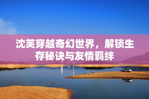 沈芙穿越奇幻世界，解锁生存秘诀与友情羁绊