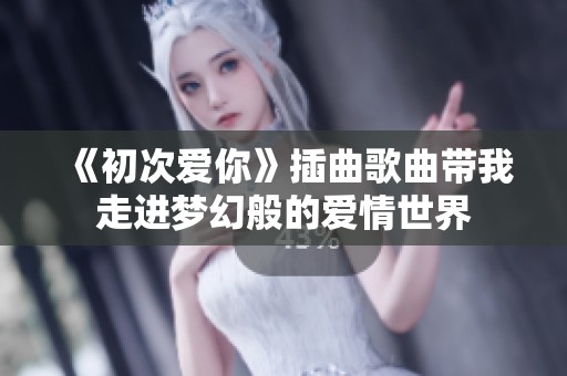 《初次爱你》插曲歌曲带我走进梦幻般的爱情世界