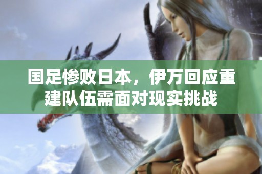 国足惨败日本，伊万回应重建队伍需面对现实挑战