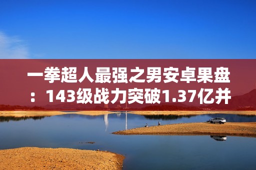 一拳超人最强之男安卓果盘：143级战力突破1.37亿并自带加速