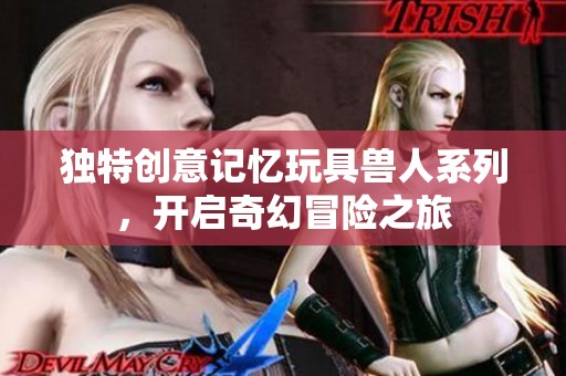 独特创意记忆玩具兽人系列，开启奇幻冒险之旅