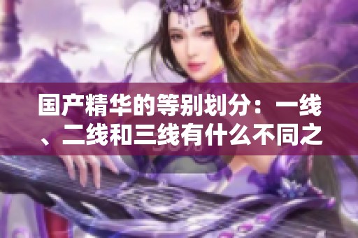 国产精华的等别划分：一线、二线和三线有什么不同之处