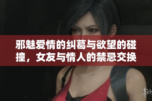 邪魅爱情的纠葛与欲望的碰撞，女友与情人的禁忌交换