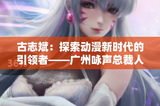 古志斌：探索动漫新时代的引领者——广州咏声总裁人物故事