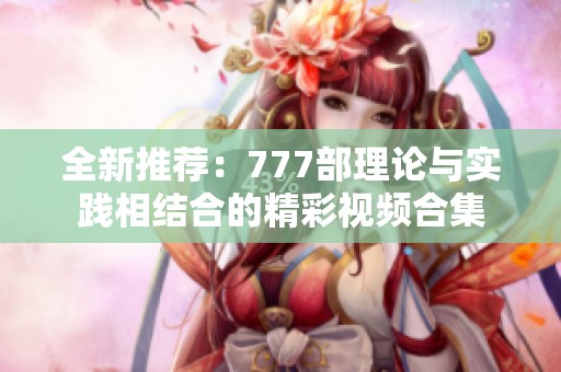 全新推荐：777部理论与实践相结合的精彩视频合集
