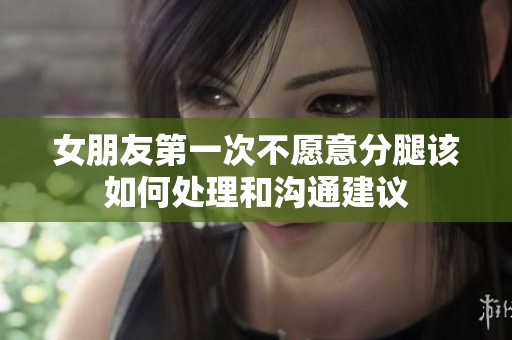 女朋友第一次不愿意分腿该如何处理和沟通建议