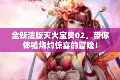 全新法版灭火宝贝02，带你体验烧灼惊喜的冒险！