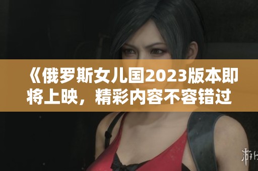 《俄罗斯女儿国2023版本即将上映，精彩内容不容错过》