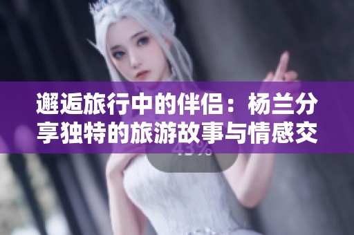 邂逅旅行中的伴侣：杨兰分享独特的旅游故事与情感交流