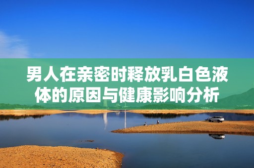 男人在亲密时释放乳白色液体的原因与健康影响分析