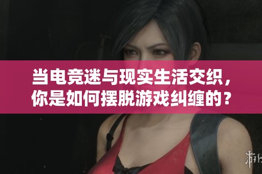 当电竞迷与现实生活交织，你是如何摆脱游戏纠缠的？