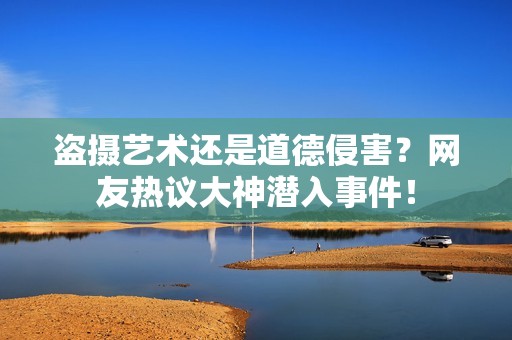 盗摄艺术还是道德侵害？网友热议大神潜入事件！