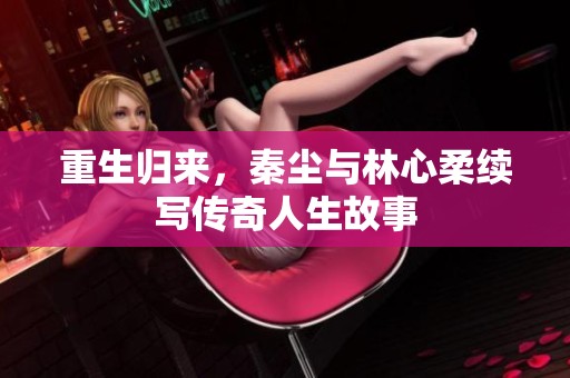 重生归来，秦尘与林心柔续写传奇人生故事