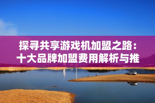 探寻共享游戏机加盟之路：十大品牌加盟费用解析与推荐
