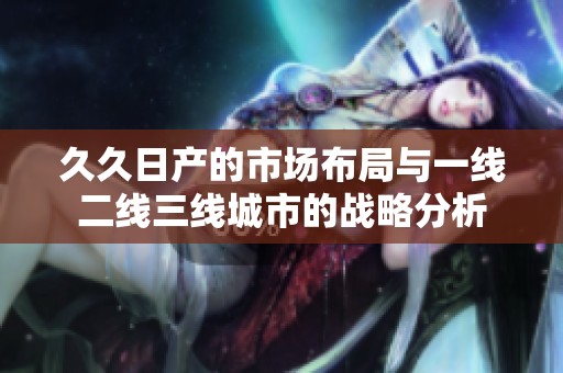久久日产的市场布局与一线二线三线城市的战略分析