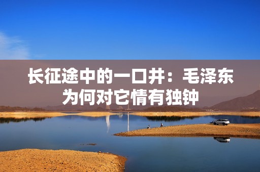 长征途中的一口井：毛泽东为何对它情有独钟