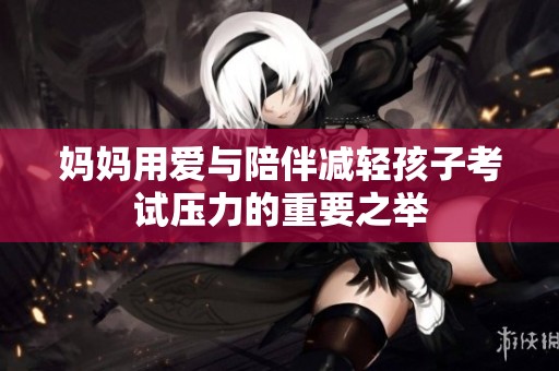 妈妈用爱与陪伴减轻孩子考试压力的重要之举