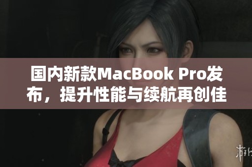 国内新款MacBook Pro发布，提升性能与续航再创佳绩