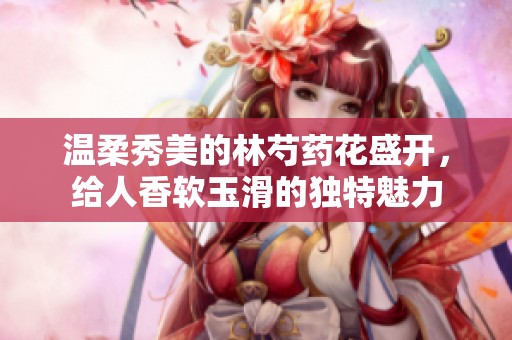 温柔秀美的林芍药花盛开，给人香软玉滑的独特魅力