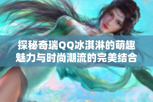 探秘奇瑞QQ冰淇淋的萌趣魅力与时尚潮流的完美结合