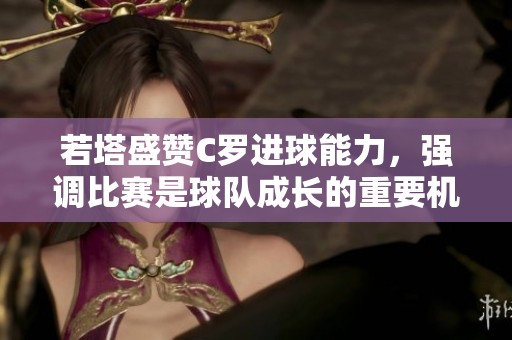 若塔盛赞C罗进球能力，强调比赛是球队成长的重要机会