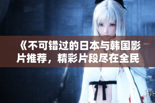《不可错过的日本与韩国影片推荐，精彩片段尽在全民K歌》