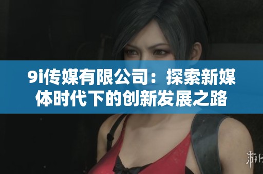 9i传媒有限公司：探索新媒体时代下的创新发展之路