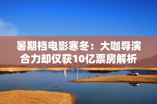 暑期档电影寒冬：大咖导演合力却仅获10亿票房解析