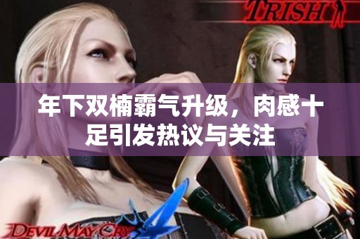 年下双楠霸气升级，肉感十足引发热议与关注