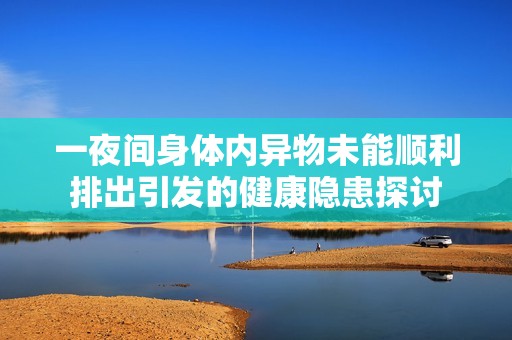 一夜间身体内异物未能顺利排出引发的健康隐患探讨