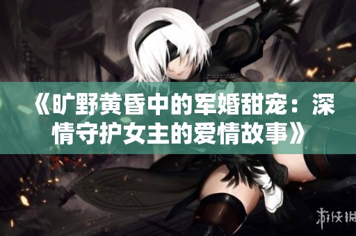 《旷野黄昏中的军婚甜宠：深情守护女主的爱情故事》