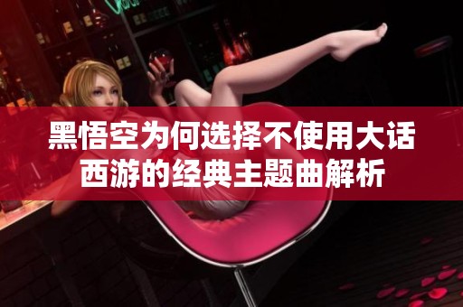 黑悟空为何选择不使用大话西游的经典主题曲解析