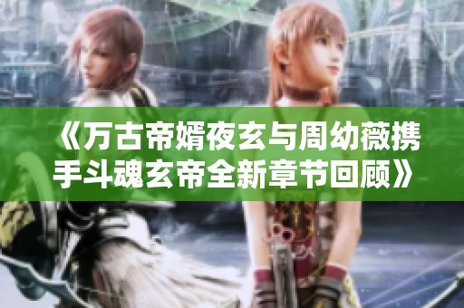 《万古帝婿夜玄与周幼薇携手斗魂玄帝全新章节回顾》